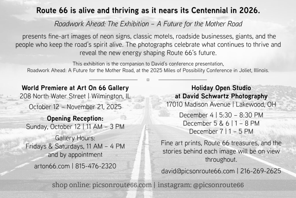 Wilmington, IL – Photographer and storyteller David J. Schwartz will premiere his new Route 66 exhibition, Roadwork Ahead: The Exhibition – A Future for the Mother Road, at Art On 66 Gallery in Wilmington, Illinois. The show opens with a public reception on Sunday, October 12, from 11 AM to 3 PM, and will remain on view through November 21, 2025. The exhibition is presented in tandem with Schwartz’s conference talk, Roadwork Ahead: A Future for the Mother Road, at the Miles of Possibility Conference in Joliet, Illinois, on Saturday, October 11, at 9:15 AM. Together, the talk and exhibition explore Route 66 as it approaches its Centennial in 2026, highlighting the people, places, and renewed energy shaping its next century. “For over 20 years, I have been traveling Route 66 and have made more than 40 trips out of Cleveland, Ohio,” says Schwartz. “It has become my passion and pride to document the Mother Road and preserve it for future generations. Over these decades, I have seen the loss of many longtime businesses, but I’ve also witnessed the resilience of those who remain, the families carrying forward traditions, and the newcomers bringing fresh ideas. This collection of imagery honors the guardians, the torchbearers, and the visionaries who ensure the spirit of Route 66 remains alive and thriving.” The exhibition will feature fine-art photographs of neon signs, classic motels, roadside businesses, Route 66 giants, and the people whose dedication sustains the road. Following its premiere in Illinois, the exhibition continues in Lakewood, Ohio, December 4–7, 2025, with a special Holiday Open Studio at David Schwartz Photography. Exhibition Details World Premiere at Art On 66 Gallery 208 North Water Street | Wilmington, IL October 12 – November 21, 2025 Opening Reception: Sunday, October 12 | 11 AM – 3 PM Gallery Hours: Fridays & Saturdays, 11 AM – 4 PM, and by appointment arton66.com | (815) 476-2320 Holiday Open Studio at David Schwartz Photography 17010 Madison Avenue | Lakewood, OH December 4 | 5:30–8:30 PM December 5 | 1–8 PM December 6 | 1–8 PM December 7 | 1–5 PM david@picsonroute66.com | (216) 269-2625 About the Artist David J. Schwartz is a Lakewood, Ohio–based photographer and storyteller who has documented Route 66 for over two decades, making more than 40 journeys along the road. He is the Director of Photography and Lead Editorial Photographer for ROUTE Magazine and his work has been featured in editorial stories, exhibitions, and collections nationwide. His photographs capture the spirit, history, and evolving culture of America’s most iconic highway. Text & Photo Credit: Photography @ David J. Schwartz / picsonroute66.com